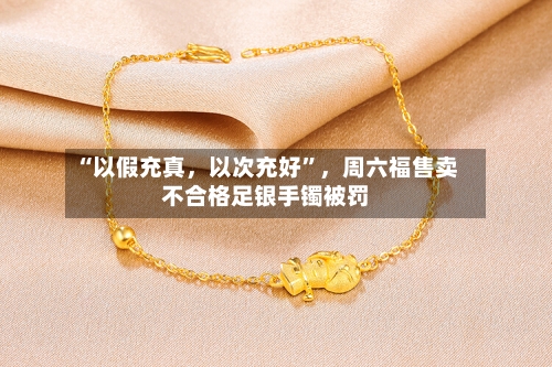 “以假充真，以次充好	”，周六福售卖不合格足银手镯被罚-第3张图片