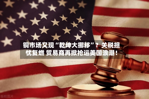 铜市场又现“乾坤大挪移”？关税担忧复燃 贸易商再掀抢运美国浪潮！-第2张图片