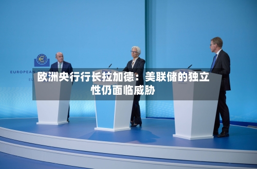 欧洲央行行长拉加德：美联储的独立性仍面临威胁-第2张图片