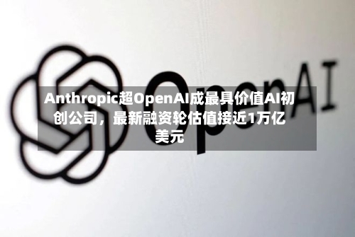 Anthropic超OpenAI成最具价值AI初创公司，最新融资轮估值接近1万亿美元-第2张图片