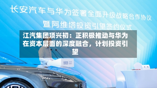 江汽集团项兴初：正积极推动与华为在资本层面的深度融合	，计划投资引望-第2张图片