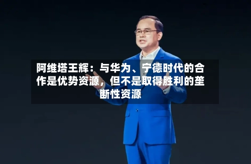 阿维塔王辉：与华为	、宁德时代的合作是优势资源，但不是取得胜利的垄断性资源-第3张图片