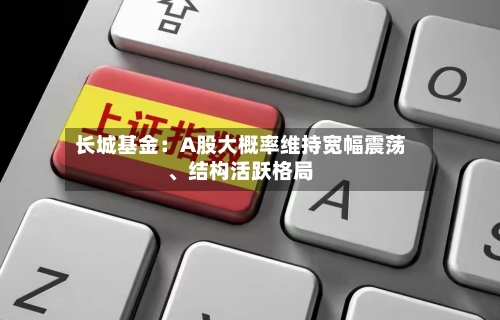长城基金：A股大概率维持宽幅震荡、结构活跃格局