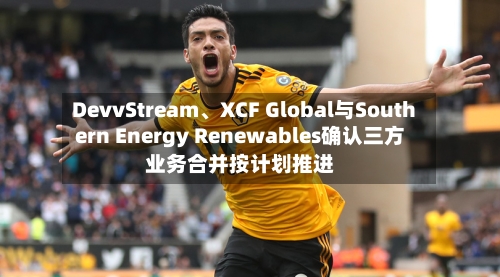 DevvStream、XCF Global与Southern Energy Renewables确认三方业务合并按计划推进-第2张图片