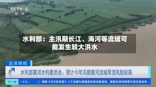 水利部：主汛期长江、海河等流域可能发生较大洪水-第2张图片