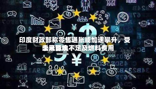 印度财政部称零售通胀或加速攀升，受季风降水不足及燃料费用上涨影响-第2张图片