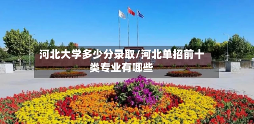 河北大学多少分录取/河北单招前十类专业有哪些-第3张图片