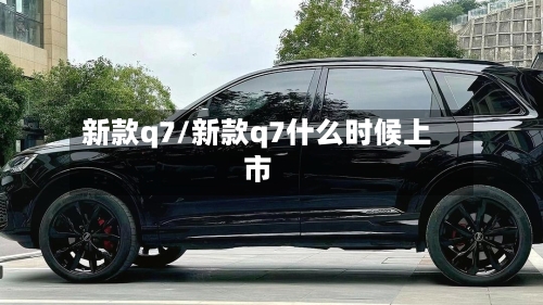 新款q7/新款q7什么时候上市-第2张图片