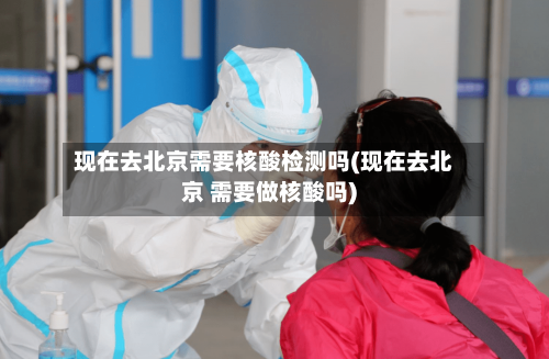 现在去北京需要核酸检测吗(现在去北京 需要做核酸吗)-第3张图片