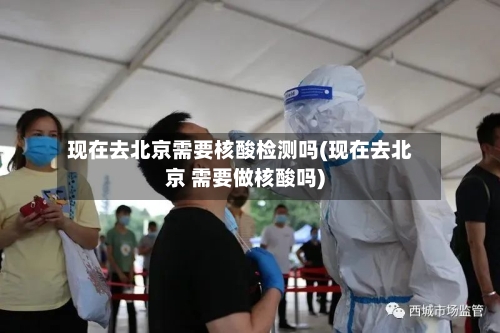 现在去北京需要核酸检测吗(现在去北京 需要做核酸吗)-第2张图片