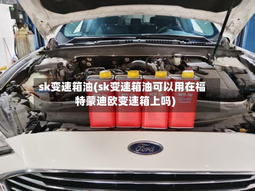 sk变速箱油(sk变速箱油可以用在福特蒙迪欧变速箱上吗)