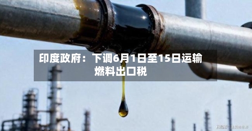 印度政府：下调6月1日至15日运输燃料出口税