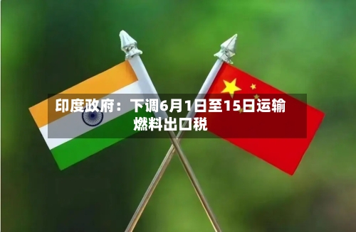 印度政府：下调6月1日至15日运输燃料出口税-第3张图片