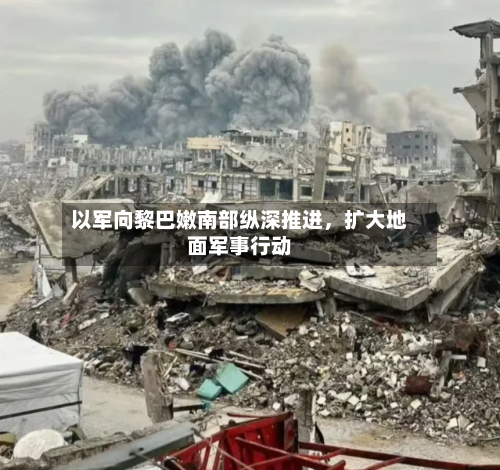 以军向黎巴嫩南部纵深推进，扩大地面军事行动-第3张图片