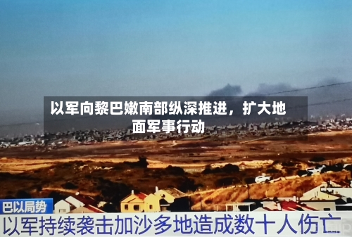 以军向黎巴嫩南部纵深推进，扩大地面军事行动