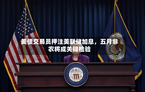 美债交易员押注美联储加息，五月非农将成关键检验-第2张图片