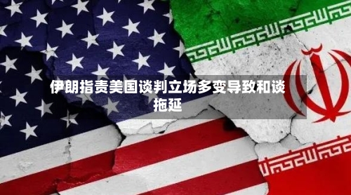 伊朗指责美国谈判立场多变导致和谈拖延-第2张图片