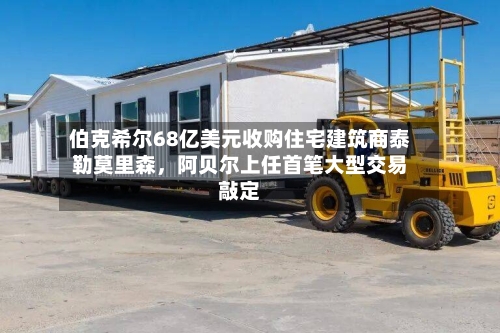 伯克希尔68亿美元收购住宅建筑商泰勒莫里森，阿贝尔上任首笔大型交易敲定