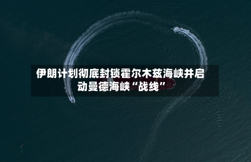 伊朗计划彻底封锁霍尔木兹海峡并启动曼德海峡“战线	”-第2张图片