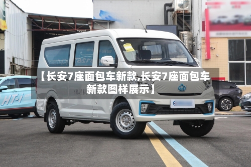 【长安7座面包车新款,长安7座面包车新款图样展示】