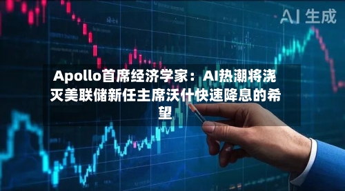 Apollo首席经济学家：AI热潮将浇灭美联储新任主席沃什快速降息的希望