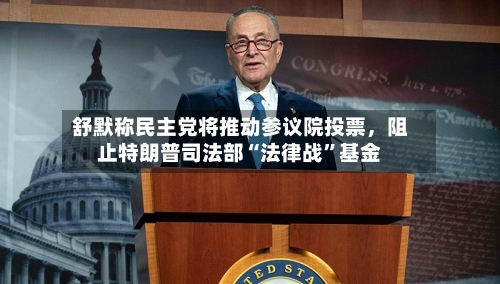 舒默称民主党将推动参议院投票，阻止特朗普司法部“法律战”基金-第2张图片