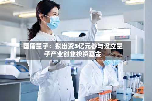 国盾量子:拟出资3亿元参与设立量子产业创业投资基金