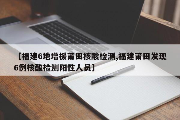 【福建6地增援莆田核酸检测,福建莆田发现6例核酸检测阳性人员】