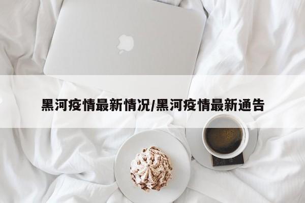 黑河疫情最新情况/黑河疫情最新通告