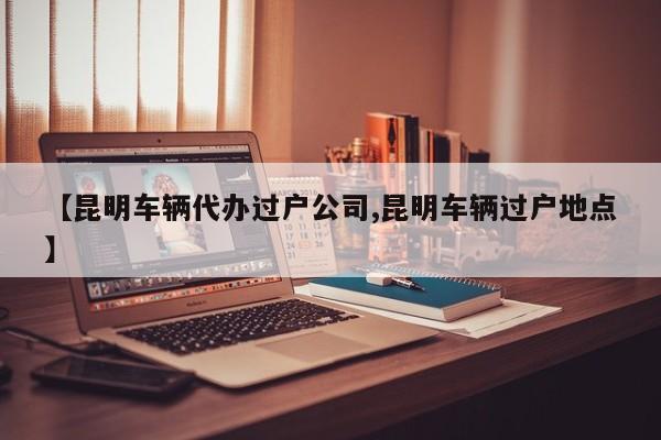 【昆明车辆代办过户公司,昆明车辆过户地点】