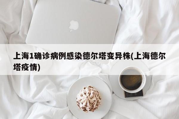 上海1确诊病例感染德尔塔变异株(上海德尔塔疫情)