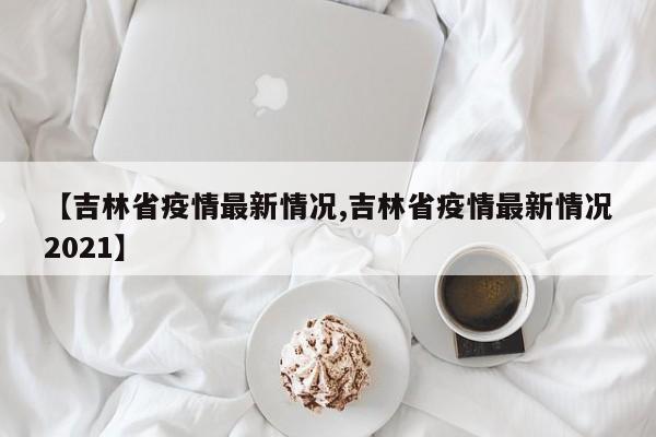 【吉林省疫情最新情况,吉林省疫情最新情况2021】