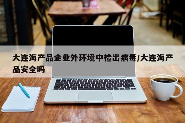 大连海产品企业外环境中检出病毒/大连海产品安全吗