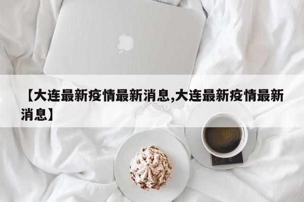 【大连最新疫情最新消息,大连最新疫情最新消息】