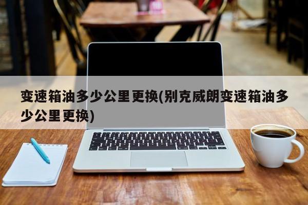 变速箱油多少公里更换(别克威朗变速箱油多少公里更换)