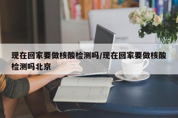 现在回家要做核酸检测吗/现在回家要做核酸检测吗北京
