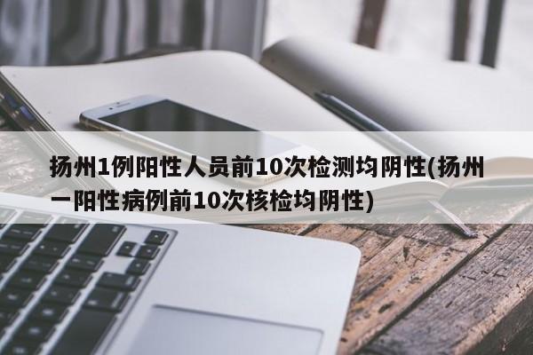 扬州1例阳性人员前10次检测均阴性(扬州一阳性病例前10次核检均阴性)