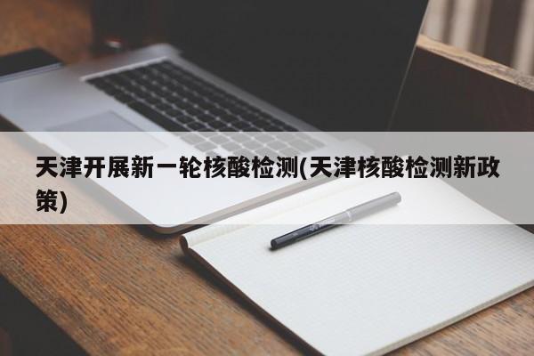 天津开展新一轮核酸检测(天津核酸检测新政策)