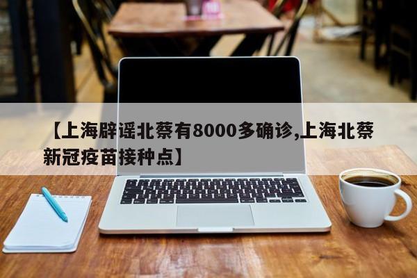 【上海辟谣北蔡有8000多确诊,上海北蔡新冠疫苗接种点】