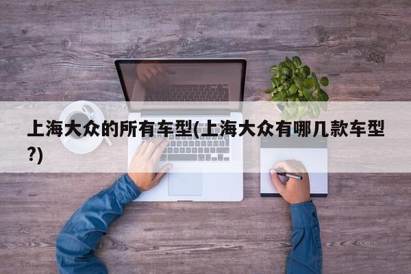 上海大众的所有车型(上海大众有哪几款车型?)