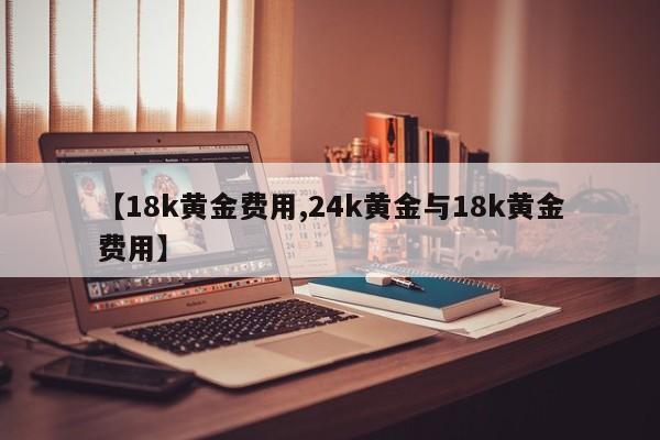 【18k黄金费用,24k黄金与18k黄金费用】