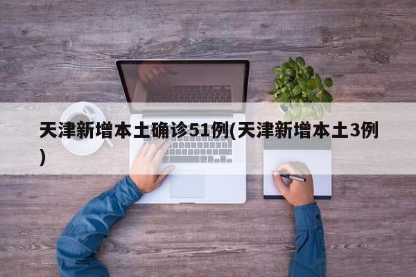 天津新增本土确诊51例(天津新增本土3例)
