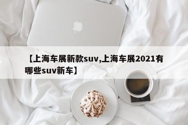 【上海车展新款suv,上海车展2021有哪些suv新车】