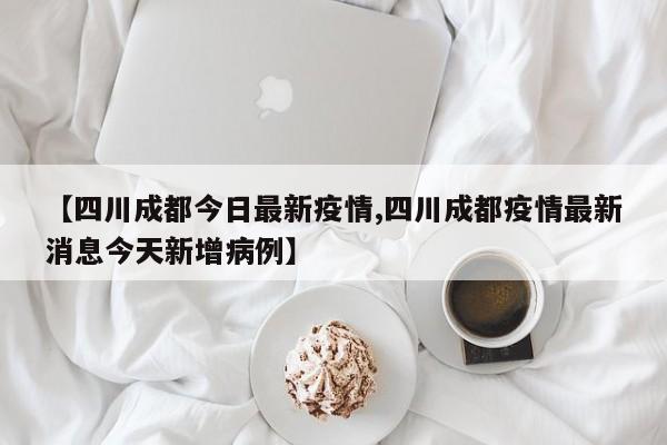 【四川成都今日最新疫情,四川成都疫情最新消息今天新增病例】