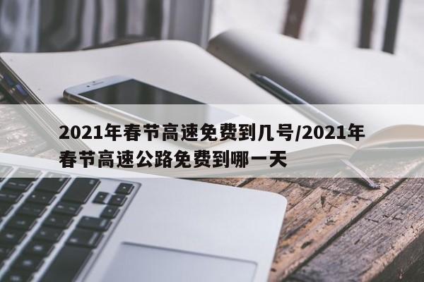 2021年春节高速免费到几号/2021年春节高速公路免费到哪一天