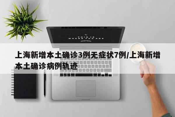 上海新增本土确诊3例无症状7例/上海新增本土确诊病例轨迹