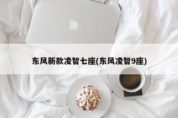 东风新款凌智七座(东风凌智9座)