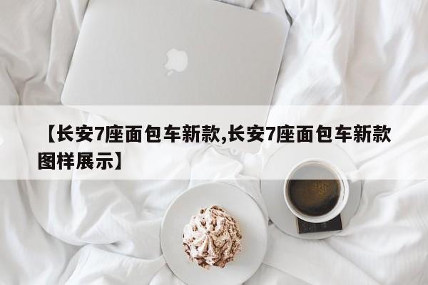 【长安7座面包车新款,长安7座面包车新款图样展示】