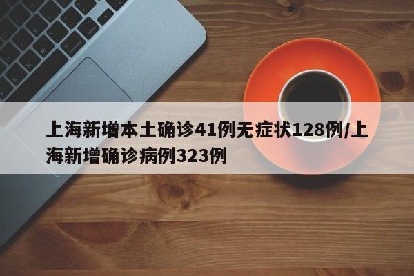 上海新增本土确诊41例无症状128例/上海新增确诊病例323例