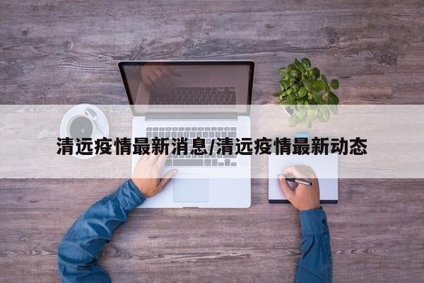 清远疫情最新消息/清远疫情最新动态